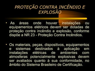 PROTEÇÃO CONTRA INCÊNDIO E
             EXPLOSÃO

• As áreas onde houver instalações ou
  equipamentos elétricos devem ser dotadas de
  proteção contra incêndio e explosão, conforme
  dispõe a NR 23 - Proteção Contra Incêndios.

• Os materiais, peças, dispositivos, equipamentos
  e sistemas destinados à aplicação em
  instalações elétricas de ambientes com
  atmosferas potencialmente explosivas devem
  ser avaliados quanto à sua conformidade, no
  âmbito do Sistema Brasileiro de Certificação.
 