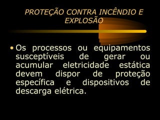 PROTEÇÃO CONTRA INCÊNDIO E
           EXPLOSÃO


• Os processos ou equipamentos
  susceptíveis    de    gerar   ou
  acumular eletricidade estática
  devem     dispor   de   proteção
  específica e dispositivos de
  descarga elétrica.
 