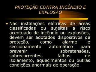 PROTEÇÃO CONTRA INCÊNDIO E
            EXPLOSÃO

• Nas instalações elétricas de áreas
  classificadas ou sujeitas a risco
  acentuado de incêndio ou explosões,
  devem ser adotados dispositivos de
  proteção,     como      alarme     e
  seccionamento    automático     para
  prevenir               sobretensões,
  sobrecorrentes,      falhas       de
  isolamento, aquecimentos ou outras
  condições anormais de operação.
 