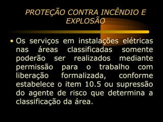 PROTEÇÃO CONTRA INCÊNDIO E
            EXPLOSÃO

• Os serviços em instalações elétricas
  nas áreas classificadas somente
  poderão ser realizados mediante
  permissão para o trabalho com
  liberação    formalizada,  conforme
  estabelece o item 10.5 ou supressão
  do agente de risco que determina a
  classificação da área.
 