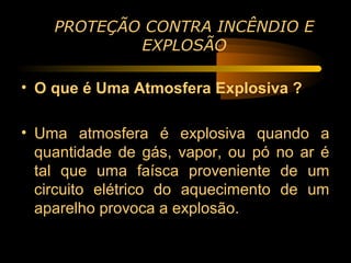 PROTEÇÃO CONTRA INCÊNDIO E
            EXPLOSÃO

• O que é Uma Atmosfera Explosiva ?

• Uma atmosfera é explosiva quando a
  quantidade de gás, vapor, ou pó no ar é
  tal que uma faísca proveniente de um
  circuito elétrico do aquecimento de um
  aparelho provoca a explosão.
 