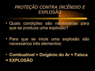 PROTEÇÃO CONTRA INCÊNDIO E
            EXPLOSÃO

• Quais condições são necessárias para
  que se produza uma explosão?

• Para que se inicie uma explosão são
  necessários três elementos:

• Combustível + Oxigênio do Ar + Faísca
= EXPLOSÃO
 