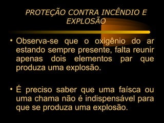 PROTEÇÃO CONTRA INCÊNDIO E
            EXPLOSÃO

• Observa-se que o oxigênio do ar
  estando sempre presente, falta reunir
  apenas dois elementos par que
  produza uma explosão.

• É preciso saber que uma faísca ou
  uma chama não é indispensável para
  que se produza uma explosão.
 
