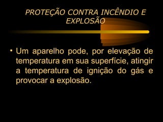 PROTEÇÃO CONTRA INCÊNDIO E
            EXPLOSÃO



• Um aparelho pode, por elevação de
  temperatura em sua superfície, atingir
  a temperatura de ignição do gás e
  provocar a explosão.
 
