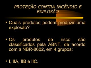 PROTEÇÃO CONTRA INCÊNDIO E
             EXPLOSÃO

• Quais produtos podem produzir uma
  explosão?

• Os      produtos   de  risco   são
  classificados pela ABNT, de acordo
  com a NBR-8602, em 4 grupos:

• I, IIA, IIB e IIC.
 
