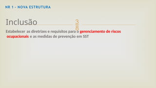 
NR 1 – NOVA ESTRUTURA
Inclusão
Estabelecer as diretrizes e requisitos para o gerenciamento de riscos
ocupacionais e as medidas de prevenção em SST
 