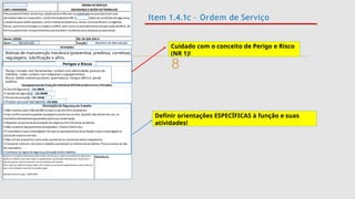
Item 1.4.1c – Ordem de Serviço
Cuidado com o conceito de Perigo e Risco
(NR 1)!
- CA 29035
- CA 28498
- CA 10346
- CA 9584
Definir orientações ESPECÍFICAS à função e suas
atividades!
Mecânico de Manutenção
Manutenção
Rotinas de manutenção mecânica (preventiva, preditiva, corretiva),
regulagens, lubrificação e afins.
Perigos e Riscos
Perigo: Contato com ferramentas; contato com eletricidade; postura de
trabalho; ruído; contato com máquinas e equipamentos;
Riscos: lesões osteomusculares; queimadura; choque elétrico; perda
auditiva.
 