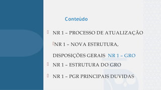 
 NR 1 – PROCESSO DE ATUALIZAÇÃO
NR 1 – NOVA ESTRUTURA,
DISPOSIÇÕES GERAIS NR 1 – GRO
 NR 1 – ESTRUTURA DO GRO
 NR 1 – PGR PRINCIPAIS DUVIDAS
Conteúdo
 