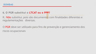 
DÚVIDAS
6. O PGR substitui o LTCAT ou o PPP?
R.: Não substitui, pois são documentos com finalidades diferentes e
regulamentações diversas.
O PGR deve ser utilizado para fins de prevenção e gerenciamento dos
riscos ocupacionais
 