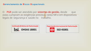 
Gerenciamento de Riscos Ocupacionais
O PGR pode ser atendido por sistemas de gestão, desde que
estes cumpram as exigências previstas nesta NR e em dispositivos
legais de segurança e saúde no trabalho.
 