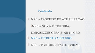 
 NR 1 – PROCESSO DE ATUALIZAÇÃO
NR 1 – NOVA ESTRUTURA,
DISPOSIÇÕES GERAIS NR 1 – GRO
 NR 1 – ESTRUTURA DO GRO
 NR 1 – PGR PRINCIPAIS DUVIDAS
Conteúdo
 