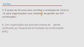 
Dúvidas
7. O prazo de 03 anos para revisitar a avaliação de riscos é
só para organizações com sistemas de gestão em SST
certificados?
R.: Sim, organizações que possuem sistema de gestão
certificados por Organismos de Avaliação da Conformidade
(OAC).
 