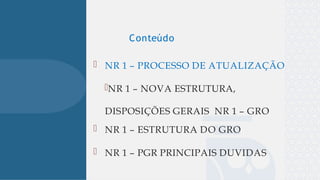 
 NR 1 – PROCESSO DE ATUALIZAÇÃO
NR 1 – NOVA ESTRUTURA,
DISPOSIÇÕES GERAIS NR 1 – GRO
 NR 1 – ESTRUTURA DO GRO
 NR 1 – PGR PRINCIPAIS DUVIDAS
Conteúdo
 
