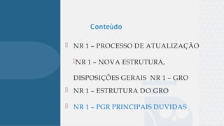 
 NR 1 – PROCESSO DE ATUALIZAÇÃO
NR 1 – NOVA ESTRUTURA,
DISPOSIÇÕES GERAIS NR 1 – GRO
 NR 1 – ESTRUTURA DO GRO
 NR 1 – PGR PRINCIPAIS DUVIDAS
Conteúdo
 