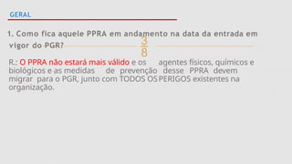
GERAL
1. Como fica aquele PPRA em andamento na data da entrada em
vigor do PGR?
R.: O PPRA não estará mais válido e os agentes físicos, químicos e
biológicos e as medidas de prevenção desse PPRA devem
migrar para o PGR, junto com TODOS OSPERIGOS existentes na
organização.
 