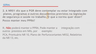 
GERAL
2. A NR01 diz que o PGR deve contemplar ou estar integrado com
planos, programas e outros documentos previstos na legislação
de segurança e saúde no trabalho. O que a norma quer dizer?
Posso manter meu PPRA?
R.: Não poderá manter o PPRA. Pode manter a integração com
outros previstos em NRs, por exemplo:
PCA, Prontuário NR 10, Plano de Perfurocortantes NR32, Relatórios
da NR 13, etc.
 