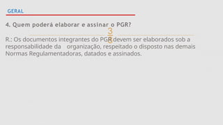 
GERAL
4. Quem poderá elaborar e assinar o PGR?
R.: Os documentos integrantes do PGR devem ser elaborados sob a
responsabilidade da organização, respeitado o disposto nas demais
Normas Regulamentadoras, datados e assinados.
 