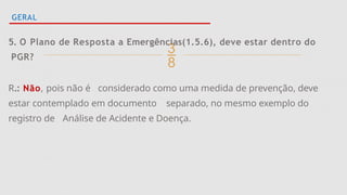 
GERAL
5. O Plano de Resposta a Emergências(1.5.6), deve estar dentro do
PGR?
R.: Não, pois não é considerado como uma medida de prevenção, deve
estar contemplado em documento separado, no mesmo exemplo do
registro de Análise de Acidente e Doença.
 