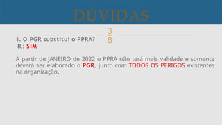 
DÚVIDAS
.
1. O PGR substitui o PPRA?
R.: SIM
A partir de JANEIRO de 2022 o PPRA não terá mais validade e somente
deverá ser elaborado o PGR, junto com TODOS OS PERIGOS existentes
na organização.
 