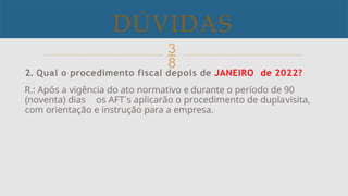 
DÚVIDAS
.
2. Qual o procedimento fiscal depois de JANEIRO de 2022?
R.: Após a vigência do ato normativo e durante o período de 90
(noventa) dias os AFT´s aplicarão o procedimento de duplavisita,
com orientação e instrução para a empresa.
 