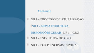 
 NR 1 – PROCESSO DE ATUALIZAÇÃO
NR 1 – NOVA ESTRUTURA,
DISPOSIÇÕES GERAIS NR 1 – GRO
 NR 1 – ESTRUTURA DO GRO
 NR 1 – PGR PRINCIPAIS DUVIDAS
Conteúdo
 