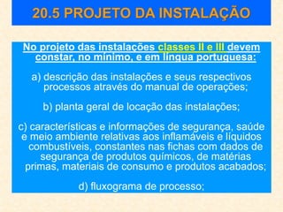 20.5 PROJETO DA INSTALAÇÃO
No projeto das instalações classes II e III devem
constar, no mínimo, e em língua portuguesa:
a) descrição das instalações e seus respectivos
processos através do manual de operações;
b) planta geral de locação das instalações;
c) características e informações de segurança, saúde
e meio ambiente relativas aos inflamáveis e líquidos
combustíveis, constantes nas fichas com dados de
segurança de produtos químicos, de matérias
primas, materiais de consumo e produtos acabados;
d) fluxograma de processo;
 