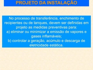 PROJETO DA INSTALAÇÃO
No processo de transferência, enchimento de
recipientes ou de tanques, devem ser definidas em
projeto as medidas preventivas para:
a) eliminar ou minimizar a emissão de vapores e
gases inflamáveis;
b) controlar a geração, acúmulo e descarga de
eletricidade estática.
 