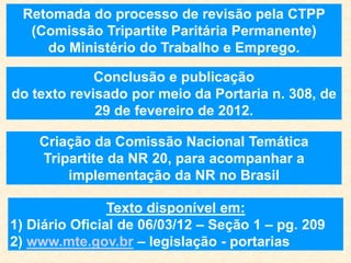 Retomada do processo de revisão pela CTPP
(Comissão Tripartite Paritária Permanente)
do Ministério do Trabalho e Emprego.
Conclusão e publicação
do texto revisado por meio da Portaria n. 308, de
29 de fevereiro de 2012.
Texto disponível em:
1) Diário Oficial de 06/03/12 – Seção 1 – pg. 209
2) www.mte.gov.br – legislação - portarias
Criação da Comissão Nacional Temática
Tripartite da NR 20, para acompanhar a
implementação da NR no Brasil
 