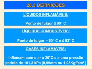 20.3 DEFINIÇÕES
LÍQUIDOS INFLAMÁVEIS:
Ponto de fulgor ≤ 60° C
LÍQUIDOS COMBUSTÍVEIS:
Ponto de fulgor > 60° C e ≤ 93° C
GASES INFLAMÁVEIS:
Inflamam com o ar a 20°C e a uma pressão
padrão de 101,3 kPa (0,99atm ou 1,03Kgf/cm2 )
 