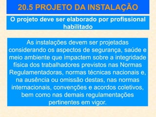 20.5 PROJETO DA INSTALAÇÃO
As instalações devem ser projetadas
considerando os aspectos de segurança, saúde e
meio ambiente que impactem sobre a integridade
física dos trabalhadores previstos nas Normas
Regulamentadoras, normas técnicas nacionais e,
na ausência ou omissão destas, nas normas
internacionais, convenções e acordos coletivos,
bem como nas demais regulamentações
pertinentes em vigor.
O projeto deve ser elaborado por profissional
habilitado
 