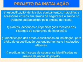 e) especificação técnica dos equipamentos, máquinas e
acessórios críticos em termos de segurança e saúde no
trabalho estabelecidos pela análise de riscos;
f) plantas, desenhos e especificações técnicas dos
sistemas de segurança da instalação;
g) identificação das áreas classificadas da instalação, para
efeito de especificação dos equipamentos e instalações
elétricas;
h) medidas intrínsecas de segurança identificadas na
análise de riscos do projeto.
PROJETO DA INSTALAÇÃO
 