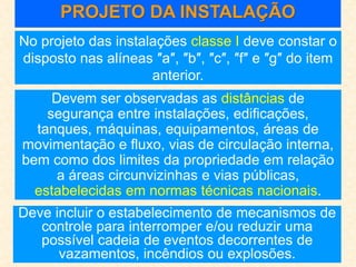 PROJETO DA INSTALAÇÃO
No projeto das instalações classe I deve constar o
disposto nas alíneas ″a″, ″b″, ″c″, ″f″ e ″g″ do item
anterior.
Devem ser observadas as distâncias de
segurança entre instalações, edificações,
tanques, máquinas, equipamentos, áreas de
movimentação e fluxo, vias de circulação interna,
bem como dos limites da propriedade em relação
a áreas circunvizinhas e vias públicas,
estabelecidas em normas técnicas nacionais.
Deve incluir o estabelecimento de mecanismos de
controle para interromper e/ou reduzir uma
possível cadeia de eventos decorrentes de
vazamentos, incêndios ou explosões.
 