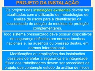 PROJETO DA INSTALAÇÃO
Os projetos das instalações existentes devem ser
atualizados com a utilização de metodologias de
análise de riscos para a identificação da
necessidade de adoção de medidas de proteção
complementares.
Todo sistema pressurizado deve possuir dispositivos
de segurança definidos em normas técnicas
nacionais e, na ausência ou omissão destas, em
normas internacionais.
Modificações ou ampliações das instalações
passíveis de afetar a segurança e a integridade
física dos trabalhadores devem ser precedidas de
projeto que contemple estudo de análise de riscos.
 