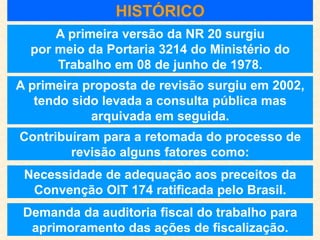 A primeira versão da NR 20 surgiu
por meio da Portaria 3214 do Ministério do
Trabalho em 08 de junho de 1978.
A primeira proposta de revisão surgiu em 2002,
tendo sido levada a consulta pública mas
arquivada em seguida.
Contribuíram para a retomada do processo de
revisão alguns fatores como:
HISTÓRICO
Demanda da auditoria fiscal do trabalho para
aprimoramento das ações de fiscalização.
Necessidade de adequação aos preceitos da
Convenção OIT 174 ratificada pelo Brasil.
 