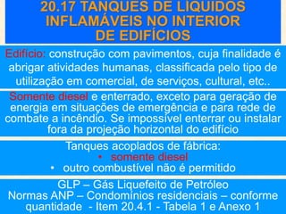 20.17 TANQUES DE LÍQUIDOS
INFLAMÁVEIS NO INTERIOR
DE EDIFÍCIOS
Somente diesel e enterrado, exceto para geração de
energia em situações de emergência e para rede de
combate a incêndio. Se impossível enterrar ou instalar
fora da projeção horizontal do edifício
Edifício: construção com pavimentos, cuja finalidade é
abrigar atividades humanas, classificada pelo tipo de
utilização em comercial, de serviços, cultural, etc..
GLP – Gás Liquefeito de Petróleo
Normas ANP – Condomínios residenciais – conforme
quantidade - Item 20.4.1 - Tabela 1 e Anexo 1
Tanques acoplados de fábrica:
• somente diesel
• outro combustível não é permitido
 