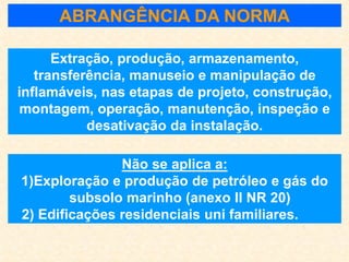 ABRANGÊNCIA DA NORMA
Extração, produção, armazenamento,
transferência, manuseio e manipulação de
inflamáveis, nas etapas de projeto, construção,
montagem, operação, manutenção, inspeção e
desativação da instalação.
Não se aplica a:
1)Exploração e produção de petróleo e gás do
subsolo marinho (anexo II NR 20)
2) Edificações residenciais uni familiares.
 