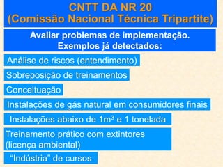 CNTT DA NR 20
(Comissão Nacional Técnica Tripartite)
Avaliar problemas de implementação.
Exemplos já detectados:
Análise de riscos (entendimento)
Sobreposição de treinamentos
Conceituação
Instalações de gás natural em consumidores finais
Instalações abaixo de 1m3 e 1 tonelada
Treinamento prático com extintores
(licença ambiental)
“Indústria” de cursos
 
