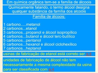 Em química orgânica tem-se a família de álcoois
Quimicamente falando, o termo álcool designa
qualquer substância da família dos alcoóis
Família de álcoois:
1 carbono.....metanol
2 carbonos...etanol
3 carbonos...propanol e álcool isopropílico
4 carbonos...butanol e álcool terc-butílico
5 carbonos...pentanol
6 carbonos...hexanol e álcool ciclohexílico
7 carbonos...heptanol
usinas de fabricação de etanol está correto ser a.4
unidades de fabricação de álcool não tem
necessariamente a mesma complexidade da usina
para ser classificada com a.4
 