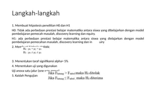 Langkah-langkah
1. Membuat hitpotesis penelitian H0 dan H1
H0: Tidak ada perbedaan prestasi belajar matematika antara siswa yang dibelajarkan dengan model
pembelajaran pemecah masalah, discovery learning dan nquiry.
H1: ada perbedaan prestasi belajar matematika antara siswa yang dielajarkan dengan model
pembelajaran pemecahan masalah, discovery learning dan in uiry
2. Membuat hiptesis statistic
3. Menentukan taraf signifikansi alpha= 5%
4. Menentukan uji yang digunakan
Uji anova satu jalur (one way anova)
5. Kaidah Pengujian
 