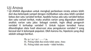 Uji Anova
• Uji ANAVA digunakan untuk mengkaji perbedaan rerata antara lebih
dari dua kelompok sampel dengan melibatkan satu atau lebih variabel
bebas dan satu variabel terikat. Apabila hanya ada satu variabel bebas
dan satu variael terikat, maka analisis varian yang digunakan adalah
analisis varian satu jalur. Sebagai contoh, ingin dikaji pengaruh
variabel X terhadap variabel Y. Untuk tujuan tersebut harus
dibandingkan data hasil observasi atau pengukuran variabel Y yang
berasal dari k kelompok populasi. Oleh karena itu, hipotesis yang diuji
adalah sebagai berikut.
 