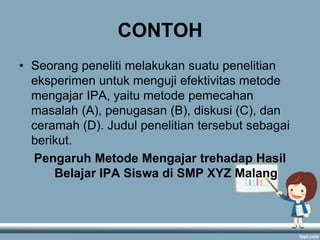 CONTOH
• Seorang peneliti melakukan suatu penelitian
eksperimen untuk menguji efektivitas metode
mengajar IPA, yaitu metode pemecahan
masalah (A), penugasan (B), diskusi (C), dan
ceramah (D). Judul penelitian tersebut sebagai
berikut.
Pengaruh Metode Mengajar trehadap Hasil
Belajar IPA Siswa di SMP XYZ Malang

 