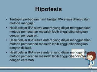 Hipotesis
• Terdapat perbedaan hasil belajar IPA siswa ditinjau dari
metode mengajar.
• Hasil belajar IPA siswa antara yang diajar menggunakan
metode pemecahan masalah lebih tinggi dibandingkan
dengan penugasan.
• Hasil belajar IPA siswa antara yang diajar menggunakan
metode pemecahan masalah lebih tinggi dibandingkan
dengan diskusi.
• Hasil belajar IPA siswa antara yang diajar menggunakan
metode pemecahan masalah lebih tinggi dibandingkan
dengan ceramah.

 