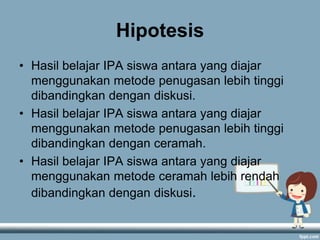Hipotesis
• Hasil belajar IPA siswa antara yang diajar
menggunakan metode penugasan lebih tinggi
dibandingkan dengan diskusi.
• Hasil belajar IPA siswa antara yang diajar
menggunakan metode penugasan lebih tinggi
dibandingkan dengan ceramah.
• Hasil belajar IPA siswa antara yang diajar
menggunakan metode ceramah lebih rendah
dibandingkan dengan diskusi.

 