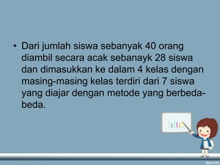• Dari jumlah siswa sebanyak 40 orang
diambil secara acak sebanayk 28 siswa
dan dimasukkan ke dalam 4 kelas dengan
masing-masing kelas terdiri dari 7 siswa
yang diajar dengan metode yang berbedabeda.

 