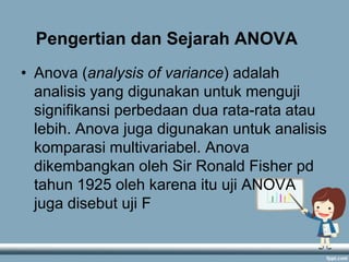 Pengertian dan Sejarah ANOVA
• Anova (analysis of variance) adalah
analisis yang digunakan untuk menguji
signifikansi perbedaan dua rata-rata atau
lebih. Anova juga digunakan untuk analisis
komparasi multivariabel. Anova
dikembangkan oleh Sir Ronald Fisher pd
tahun 1925 oleh karena itu uji ANOVA
juga disebut uji F

 