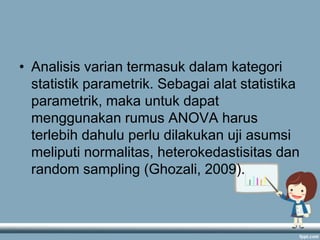 • Analisis varian termasuk dalam kategori
statistik parametrik. Sebagai alat statistika
parametrik, maka untuk dapat
menggunakan rumus ANOVA harus
terlebih dahulu perlu dilakukan uji asumsi
meliputi normalitas, heterokedastisitas dan
random sampling (Ghozali, 2009).

 