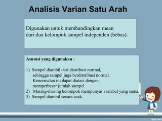 Analisis Varian Satu Arah
Digunakan untuk membandingkan mean
dari dua kelompok sampel independen (bebas).

Asumsi yang digunakan :

1) Sampel diambil dari distribusi normal,
sehingga sampel juga berdistribusi normal.
Kenormalan ini dapat diatasi dengan
memperbesar jumlah sampel.
2) Masing-masing kelompok mempunyai variabel yang sama.
3) Sampel diambil secara acak.

 