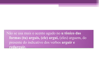 Não se usa mais o acento agudo no u tônico das
formas (tu) arguis, (ele) argui, (eles) arguem, do
presente do indicativo dos verbos arguir e
redarguir.
 