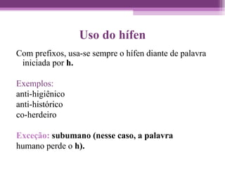 Uso do hífen
Com prefixos, usa-se sempre o hífen diante de palavra
iniciada por h.
Exemplos:
anti-higiênico
anti-histórico
co-herdeiro
Exceção: subumano (nesse caso, a palavra
humano perde o h).
 