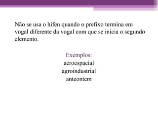 Não se usa o hífen quando o prefixo termina em
vogal diferente da vogal com que se inicia o segundo
elemento.
Exemplos:
aeroespacial
agroindustrial
anteontem
 